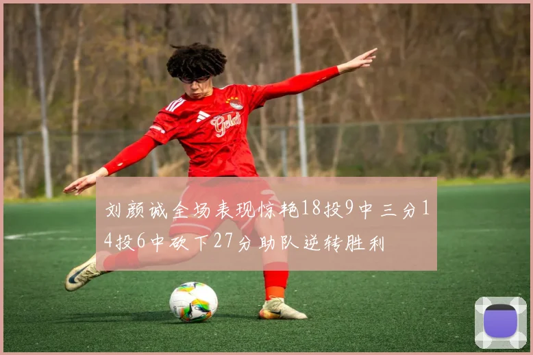刘颜诚全场表现惊艳18投9中三分14投6中砍下27分助队逆转胜利