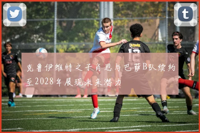 克鲁伊维特之子肖恩与巴萨B队续约至2028年展现未来潜力