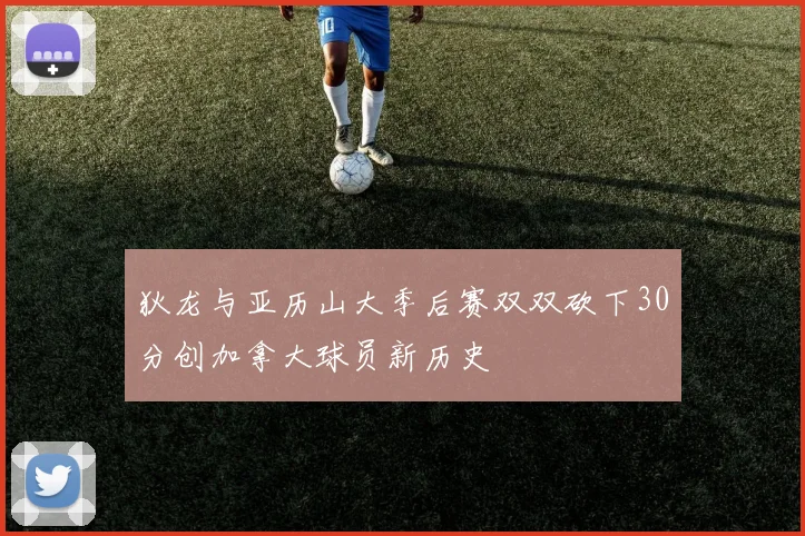 狄龙与亚历山大季后赛双双砍下30分创加拿大球员新历史