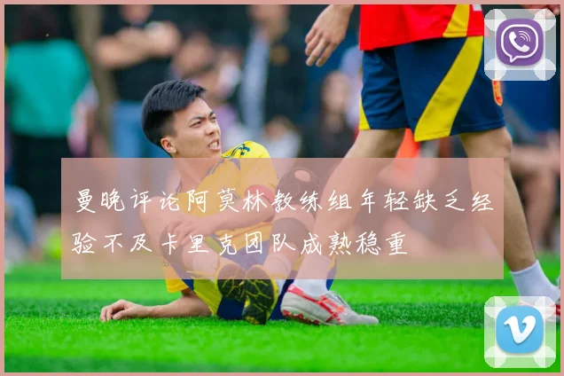 曼晚评论阿莫林教练组年轻缺乏经验不及卡里克团队成熟稳重
