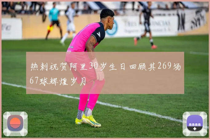 热刺祝贺阿里30岁生日回顾其269场67球辉煌岁月
