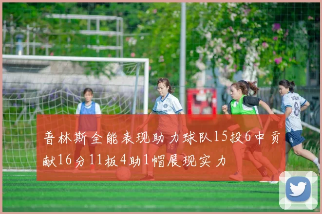 普林斯全能表现助力球队15投6中贡献16分11板4助1帽展现实力