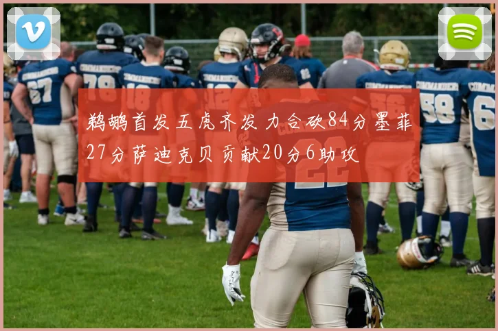 鹈鹕首发五虎齐发力合砍84分墨菲27分萨迪克贝贡献20分6助攻