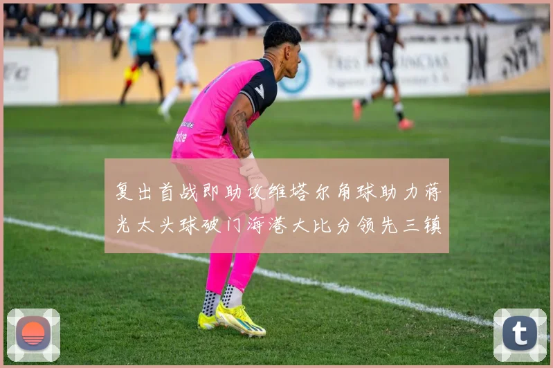 复出首战即助攻维塔尔角球助力蒋光太头球破门海港大比分领先三镇