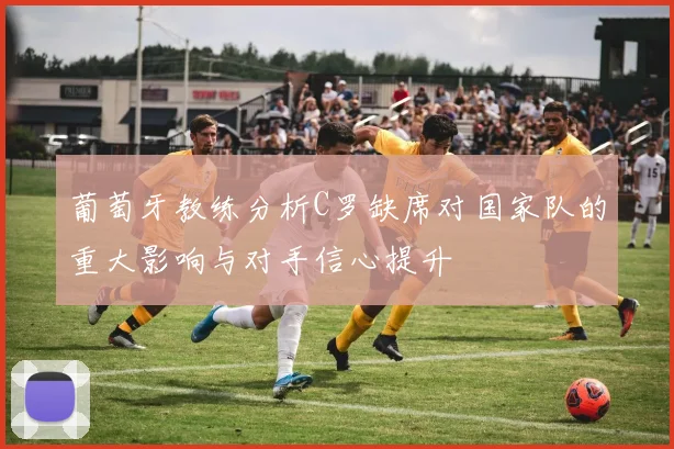葡萄牙教练分析C罗缺席对国家队的重大影响与对手信心提升