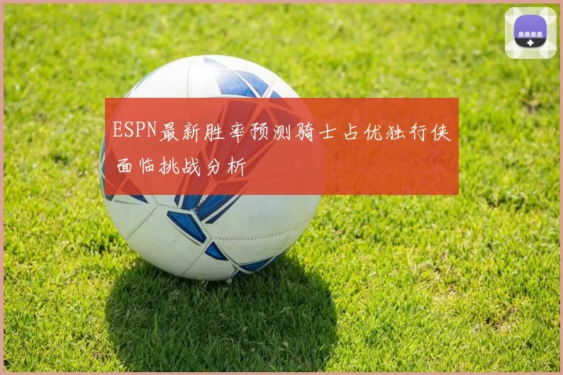 ESPN最新胜率预测骑士占优独行侠面临挑战分析