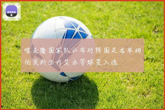 喀麦隆国家队公布对阵国足名单姆伯莫科法内艾永等球星入选