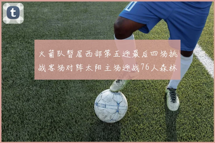 火箭队暂居西部第五迎最后四场挑战客场对阵太阳主场迎战76人森林狼与灰熊