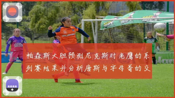 帕森斯大胆预测尼克斯对老鹰的系列赛结果并分析唐斯与字母哥的交易可能性