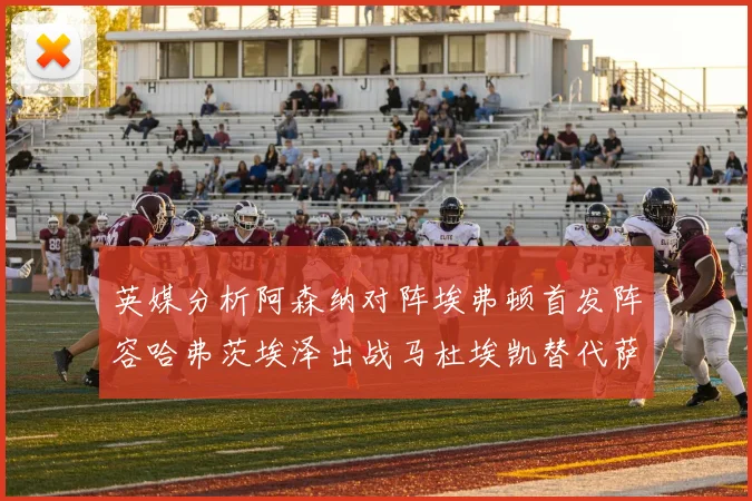英媒分析阿森纳对阵埃弗顿首发阵容哈弗茨埃泽出战马杜埃凯替代萨卡