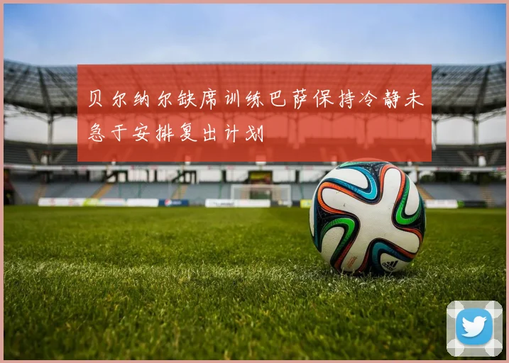 贝尔纳尔缺席训练巴萨保持冷静未急于安排复出计划