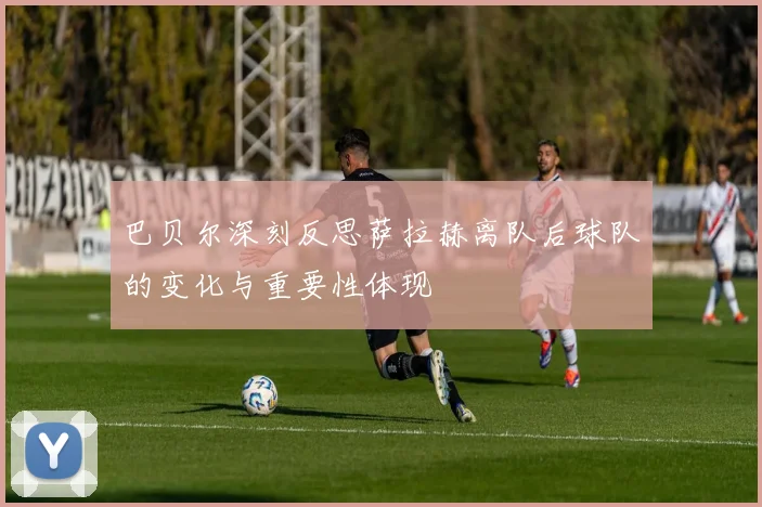 巴贝尔深刻反思萨拉赫离队后球队的变化与重要性体现