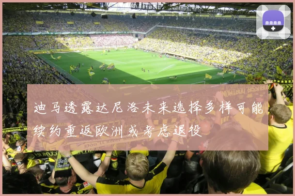 迪马透露达尼洛未来选择多样可能续约重返欧洲或考虑退役