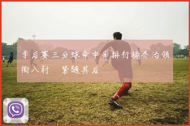季后赛三分球命中率排行榜乔治领衔八村塁紧随其后