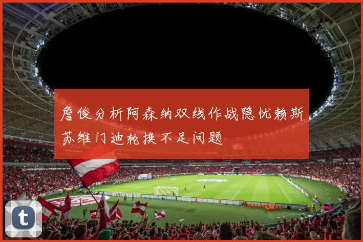 詹俊分析阿森纳双线作战隐忧赖斯苏维门迪轮换不足问题