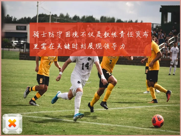 骑士防守困境不仅是教练责任莫布里需在关键时刻展现领导力