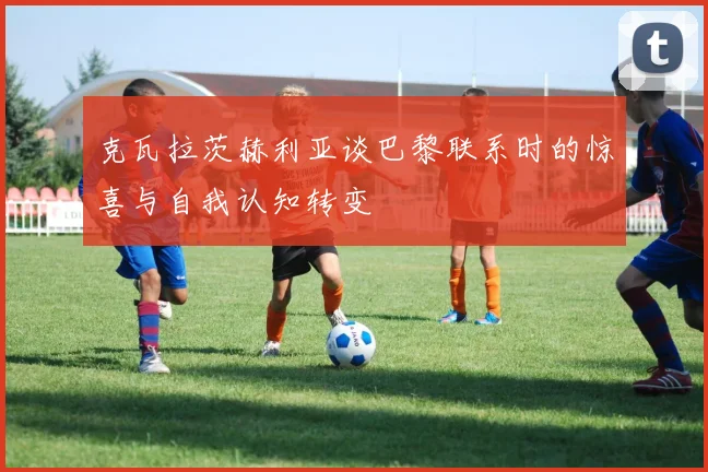 克瓦拉茨赫利亚谈巴黎联系时的惊喜与自我认知转变