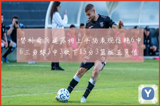 替补奇兵道苏姆上半场表现惊艳6中6三分球3中3砍下15分3篮板正负值高达18