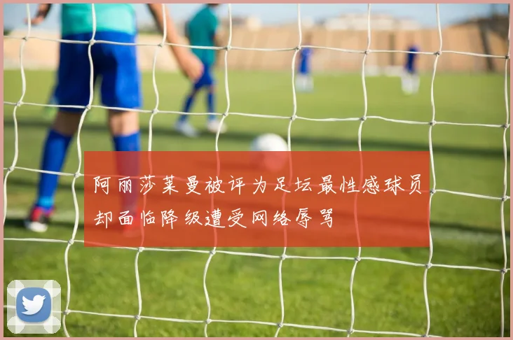 阿丽莎莱曼被评为足坛最性感球员却面临降级遭受网络辱骂
